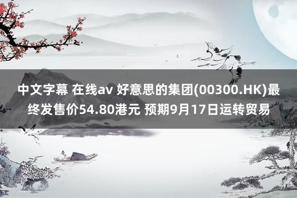 中文字幕 在线av 好意思的集团(00300.HK)最终发售价54.80港元 预期9月17日运转贸易