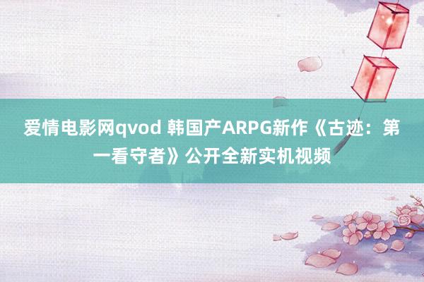 爱情电影网qvod 韩国产ARPG新作《古迹：第一看守者》公开全新实机视频