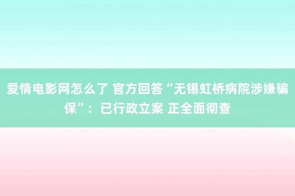 爱情电影网怎么了 官方回答“无锡虹桥病院涉嫌骗保”：已行政立案 正全面彻查