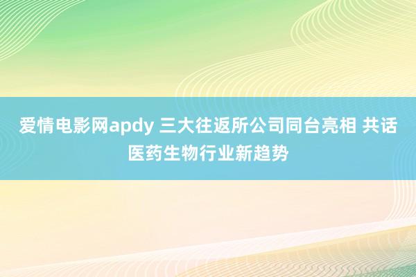 爱情电影网apdy 三大往返所公司同台亮相 共话医药生物行业新趋势