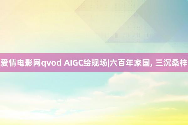 爱情电影网qvod AIGC绘现场|六百年家国， 三沉桑梓