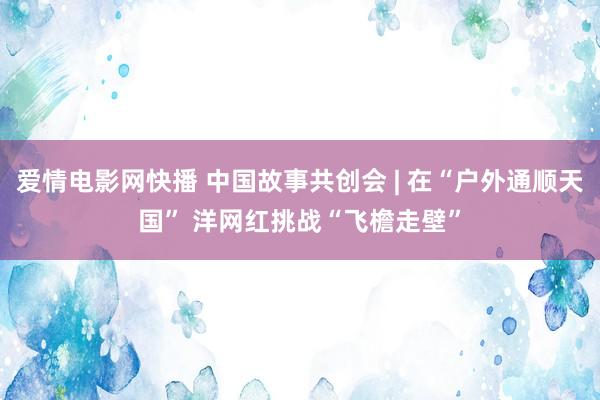 爱情电影网快播 中国故事共创会 | 在“户外通顺天国” 洋网红挑战“飞檐走壁”