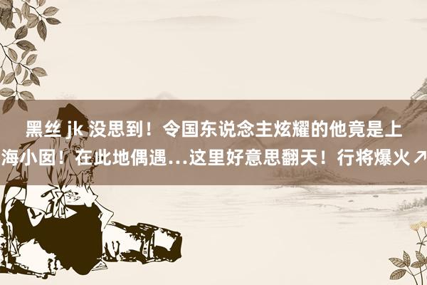 黑丝 jk 没思到！令国东说念主炫耀的他竟是上海小囡！在此地偶遇…这里好意思翻天！行将爆火↗