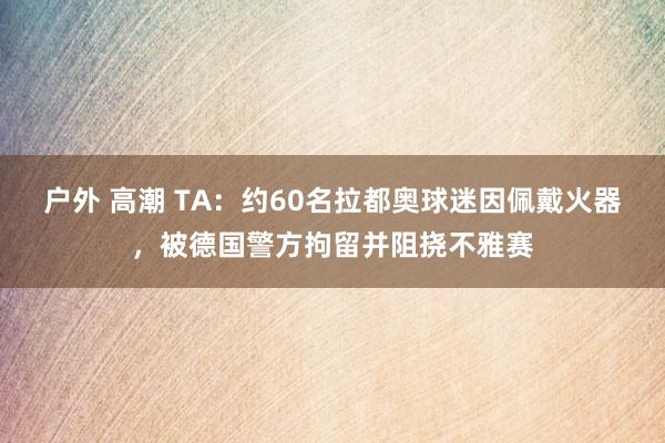 户外 高潮 TA：约60名拉都奥球迷因佩戴火器，被德国警方拘留并阻挠不雅赛