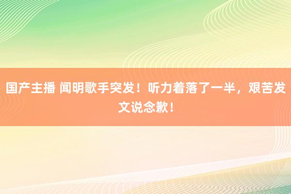 国产主播 闻明歌手突发！听力着落了一半，艰苦发文说念歉！