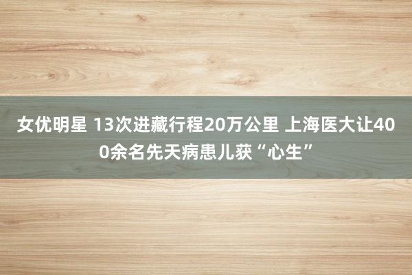 女优明星 13次进藏行程20万公里 上海医大让400余名先天病患儿获“心生”