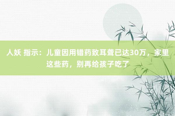 人妖 指示：儿童因用错药致耳聋已达30万，家里这些药，别再给孩子吃了