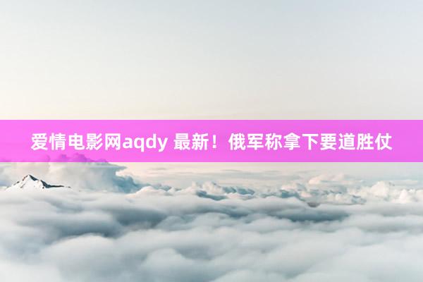 爱情电影网aqdy 最新！俄军称拿下要道胜仗