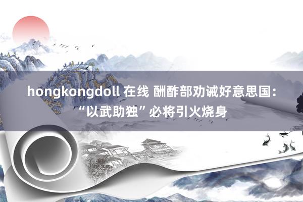 hongkongdoll 在线 酬酢部劝诫好意思国：“以武助独”必将引火烧身