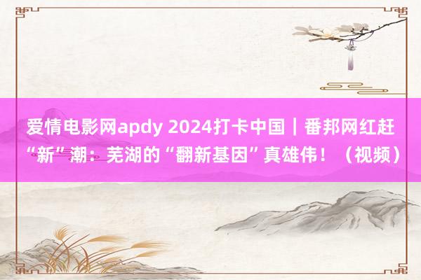 爱情电影网apdy 2024打卡中国｜番邦网红赶“新”潮：芜湖的“翻新基因”真雄伟！（视频）