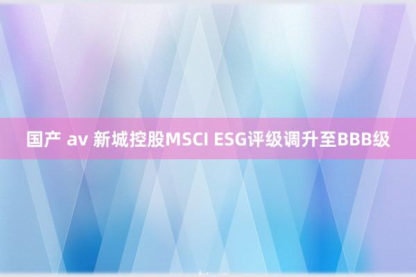 国产 av 新城控股MSCI ESG评级调升至BBB级