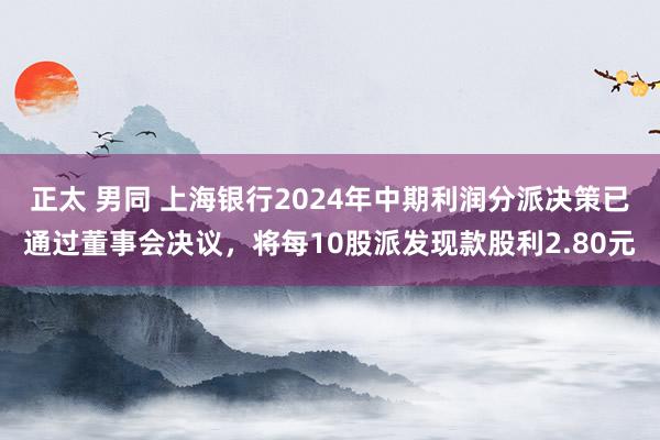 正太 男同 上海银行2024年中期利润分派决策已通过董事会决议，将每10股派发现款股利2.80元