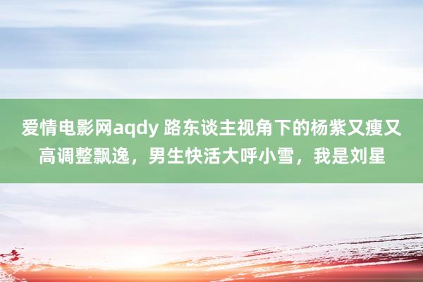 爱情电影网aqdy 路东谈主视角下的杨紫又瘦又高调整飘逸，男生快活大呼小雪，我是刘星