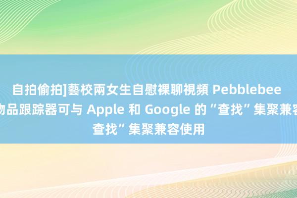 自拍偷拍]藝校兩女生自慰裸聊視頻 Pebblebee 的新物品跟踪器可与 Apple 和 Google 的“查找”集聚兼容使用