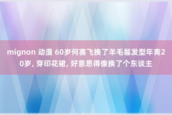 mignon 动漫 60岁何赛飞换了羊毛鬈发型年青20岁， 穿印花裙， 好意思得像换了个东谈主