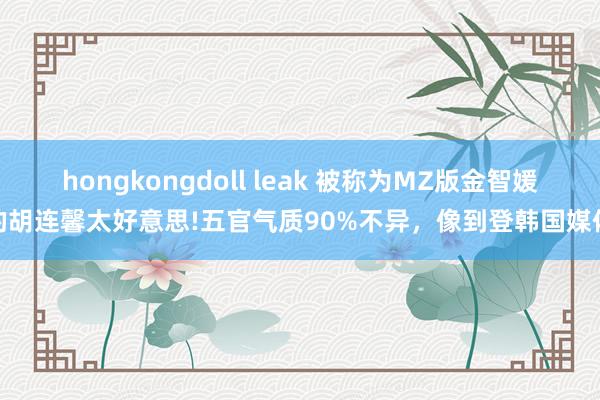 hongkongdoll leak 被称为MZ版金智媛的胡连馨太好意思!五官气质90%不异，像到登韩国媒体