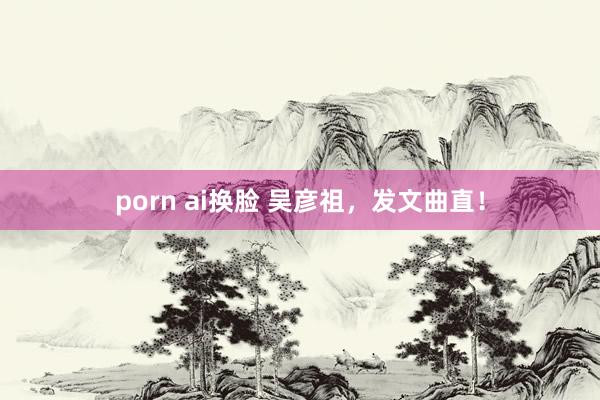 porn ai换脸 吴彦祖，发文曲直！