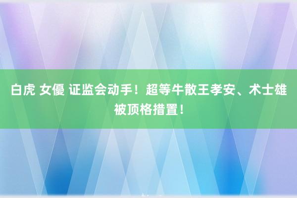 白虎 女優 证监会动手！超等牛散王孝安、术士雄被顶格措置！