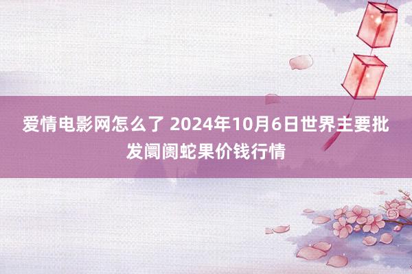 爱情电影网怎么了 2024年10月6日世界主要批发阛阓蛇果价钱行情