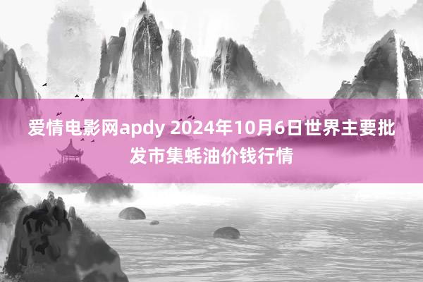 爱情电影网apdy 2024年10月6日世界主要批发市集蚝油价钱行情