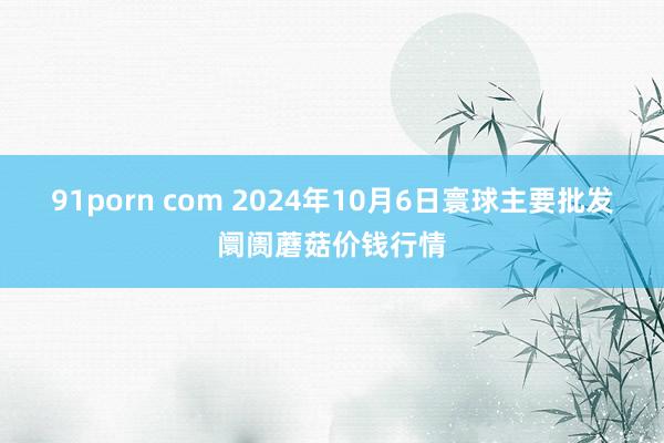 91porn com 2024年10月6日寰球主要批发阛阓蘑菇价钱行情