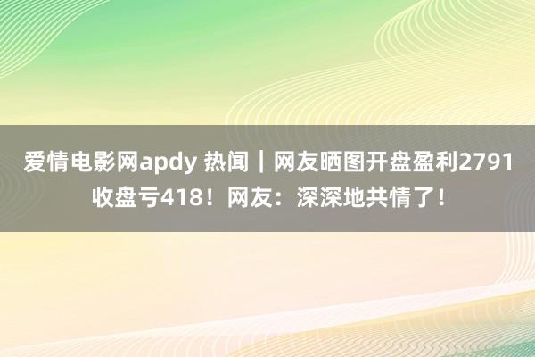 爱情电影网apdy 热闻｜网友晒图开盘盈利2791收盘亏418！网友：深深地共情了！