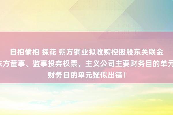 自拍偷拍 探花 朔方铜业拟收购控股股东关联金钱，小股东方董事、监事投弃权票，主义公司主要财务目的单元疑似出错！