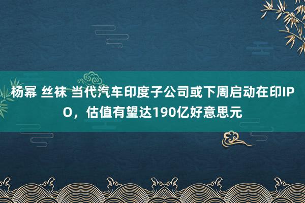 杨幂 丝袜 当代汽车印度子公司或下周启动在印IPO，估值有望达190亿好意思元