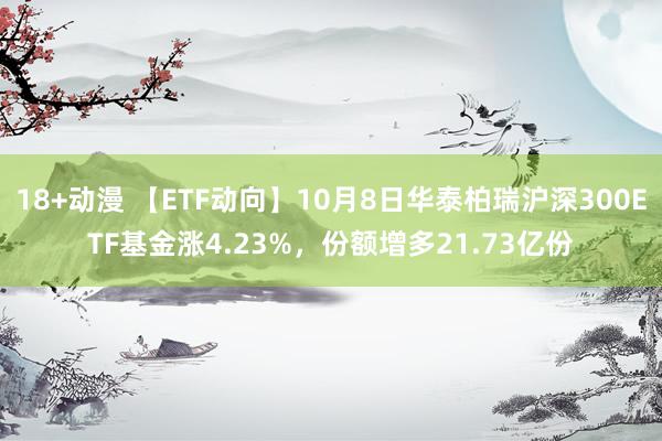 18+动漫 【ETF动向】10月8日华泰柏瑞沪深300ETF基金涨4.23%，份额增多21.73亿份