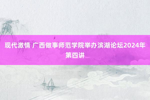 现代激情 广西做事师范学院举办滨湖论坛2024年第四讲