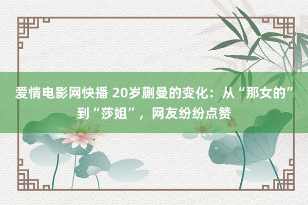 爱情电影网快播 20岁蒯曼的变化：从“那女的”到“莎姐”，网友纷纷点赞