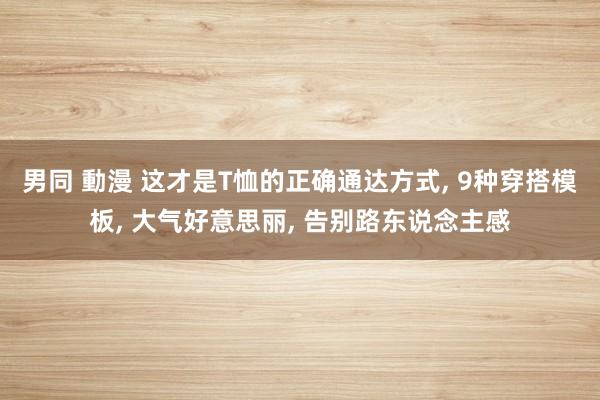 男同 動漫 这才是T恤的正确通达方式， 9种穿搭模板， 大气好意思丽， 告别路东说念主感