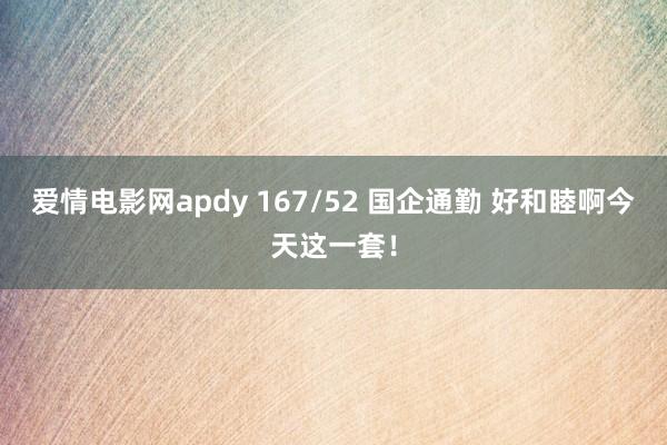 爱情电影网apdy 167/52 国企通勤 好和睦啊今天这一套！