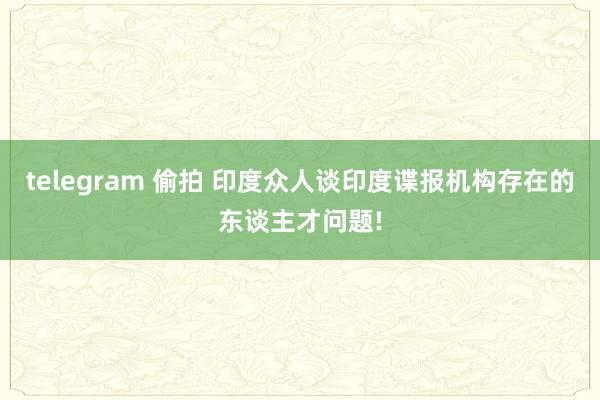 telegram 偷拍 印度众人谈印度谍报机构存在的东谈主才问题!