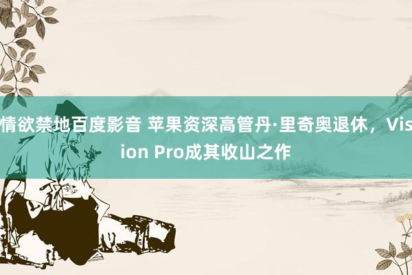 情欲禁地百度影音 苹果资深高管丹·里奇奥退休，Vision Pro成其收山之作