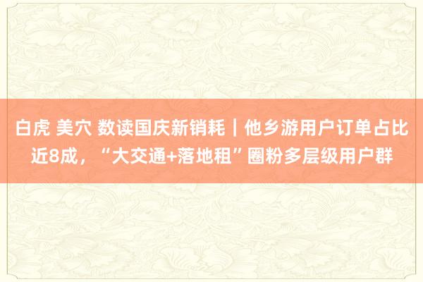 白虎 美穴 数读国庆新销耗｜他乡游用户订单占比近8成，“大交通+落地租”圈粉多层级用户群