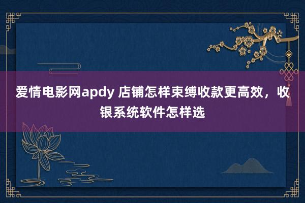 爱情电影网apdy 店铺怎样束缚收款更高效，收银系统软件怎样选