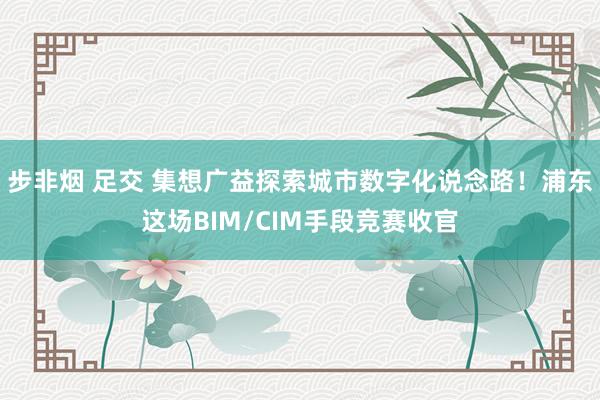 步非烟 足交 集想广益探索城市数字化说念路！浦东这场BIM/CIM手段竞赛收官