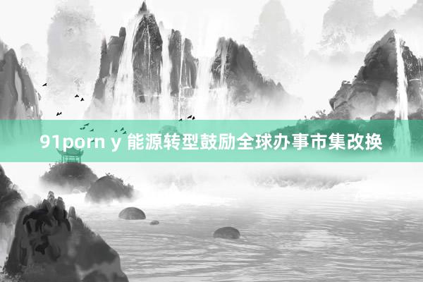 91porn y 能源转型鼓励全球办事市集改换