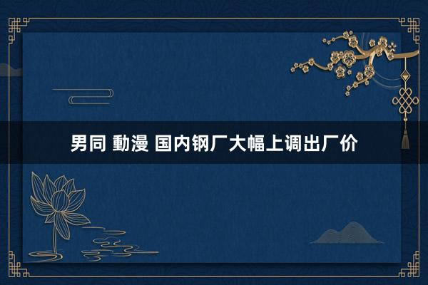 男同 動漫 国内钢厂大幅上调出厂价