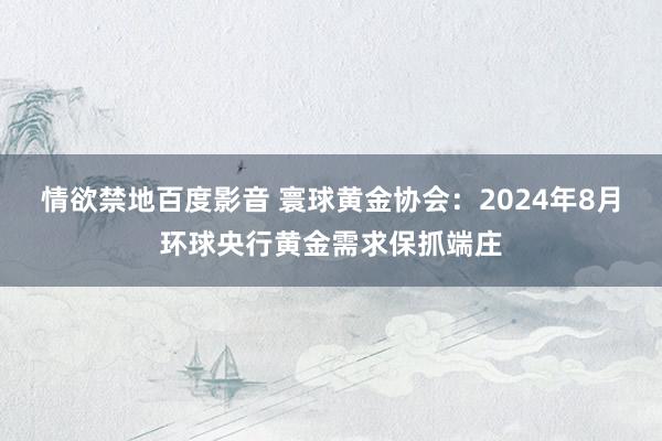 情欲禁地百度影音 寰球黄金协会：2024年8月环球央行黄金需求保抓端庄