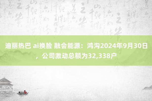 迪丽热巴 ai换脸 融会能源：鸿沟2024年9月30日，公司激动总额为32，338户