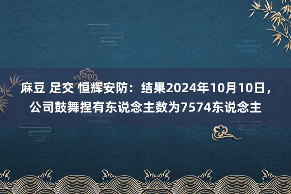 麻豆 足交 恒辉安防：结果2024年10月10日，公司鼓舞捏有东说念主数为7574东说念主