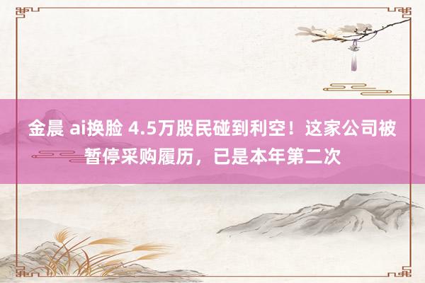 金晨 ai换脸 4.5万股民碰到利空！这家公司被暂停采购履历，已是本年第二次