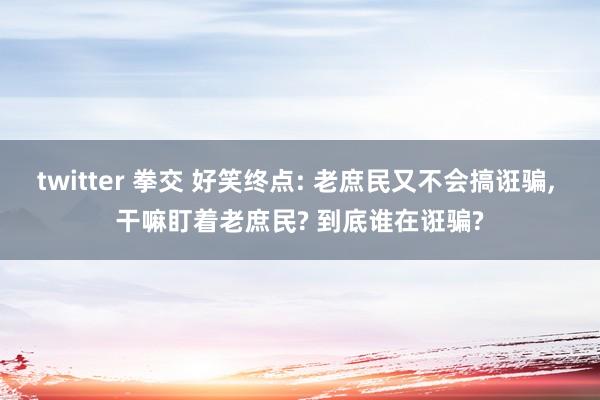 twitter 拳交 好笑终点: 老庶民又不会搞诳骗， 干嘛盯着老庶民? 到底谁在诳骗?