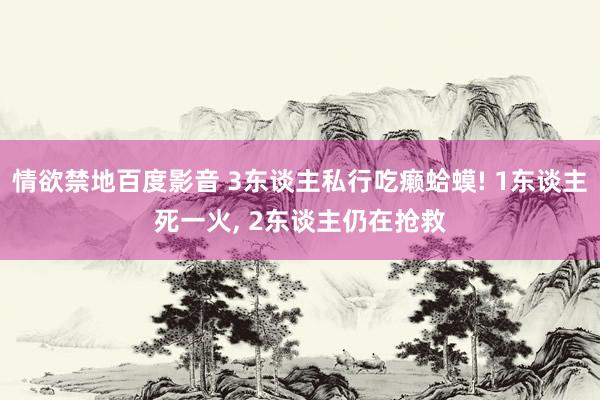 情欲禁地百度影音 3东谈主私行吃癞蛤蟆! 1东谈主死一火， 2东谈主仍在抢救