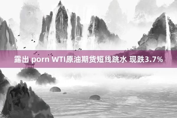 露出 porn WTI原油期货短线跳水 现跌3.7%