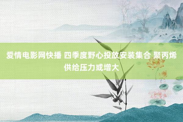 爱情电影网快播 四季度野心投放安装集合 聚丙烯供给压力或增大