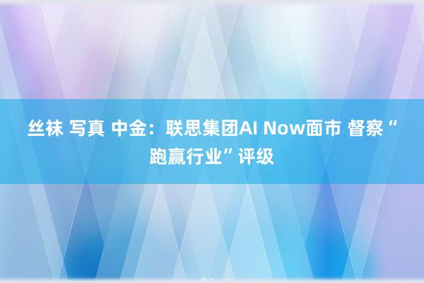 丝袜 写真 中金：联思集团AI Now面市 督察“跑赢行业”评级