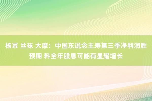 杨幂 丝袜 大摩：中国东说念主寿第三季净利润胜预期 料全年股息可能有显耀增长